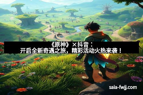 《原神》×抖音：开启全新奇遇之旅，精彩活动火热来袭！