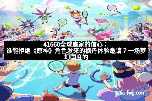 41660全球赢家的信心：谁能拒绝《原神》角色发来的枫丹体验邀请？一场梦幻国度的深度揭秘